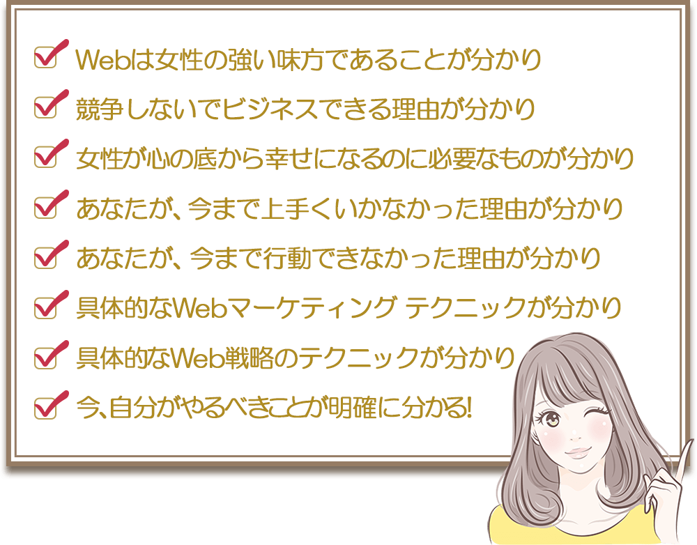 ・Webは女性の強い味方であることが分かり・競争しないでビジネスできる理由が分かり・女性が心の底から幸せになるのに必要なものが分かり・あなたが、今まで上手くいかなかった理由が分かり・あなたが、今まで行動できなかった理由が分かり・具体的なWeb戦略のテクニックが分かり・具体的なWebマーケティング テクニックが分かり・今、自分がやるべきことが明確に分かる！