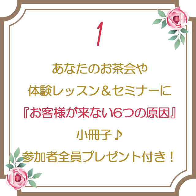 １：あなたのお茶会や体験レッスン＆セミナーに『お客様が来ない6つの原因』小冊子♪参加者全員プレゼント付き！