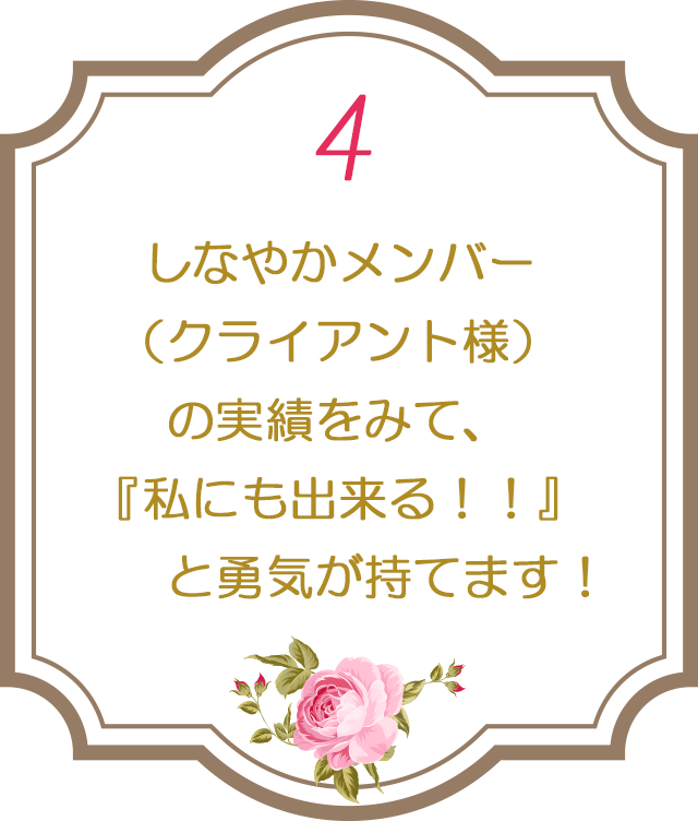 ４：しなやかメンバー（クライアント様）の実績をみて、『私にも出来る！！』と勇気が持てます！