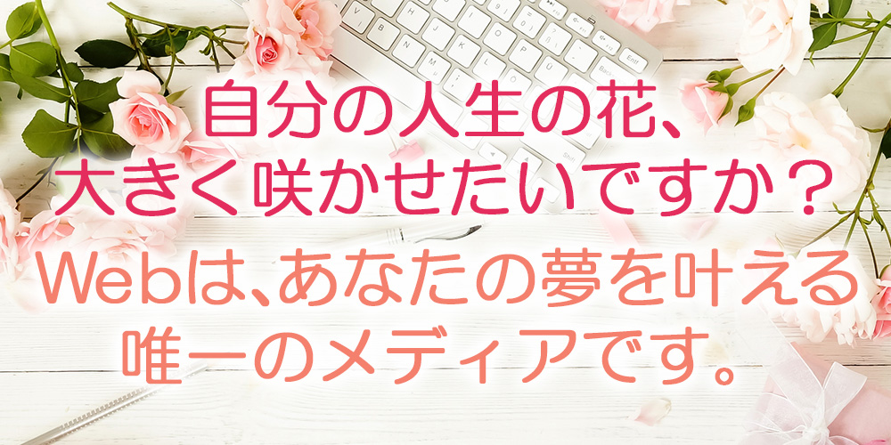 自分の人生の花、大きく咲かせたいですか？Webは、あなたの夢を叶える唯一のメディアです。